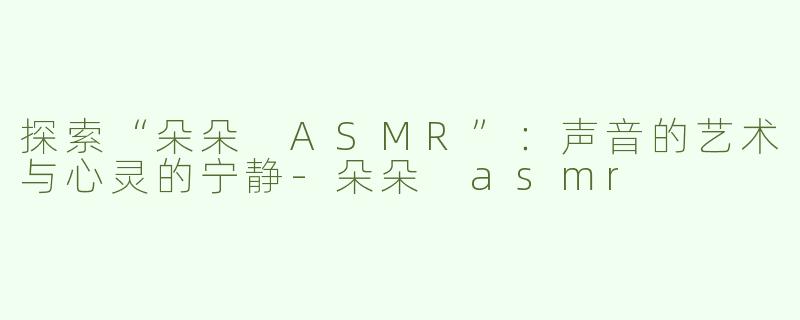 探索“朵朵 ASMR”：声音的艺术与心灵的宁静-朵朵 asmr