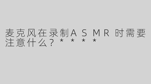 麦克风在录制ASMR时需要注意什么？****