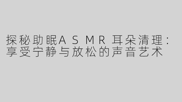 探秘助眠ASMR耳朵清理：享受宁静与放松的声音艺术