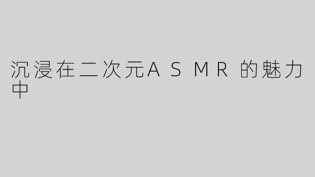 沉浸在二次元ASMR的魅力中