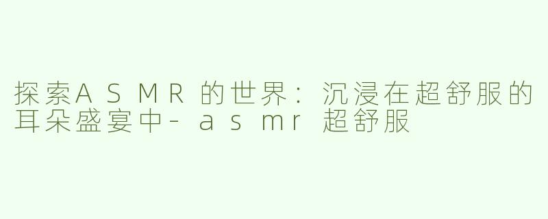 探索ASMR的世界：沉浸在超舒服的耳朵盛宴中-asmr超舒服