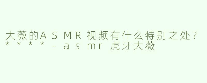 大薇的ASMR视频有什么特别之处？****