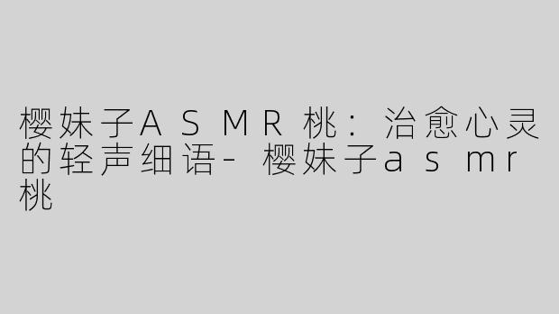 樱妹子ASMR桃：治愈心灵的轻声细语-樱妹子asmr桃