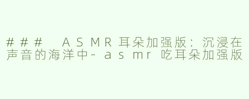 ### ASMR耳朵加强版：沉浸在声音的海洋中-asmr吃耳朵加强版
