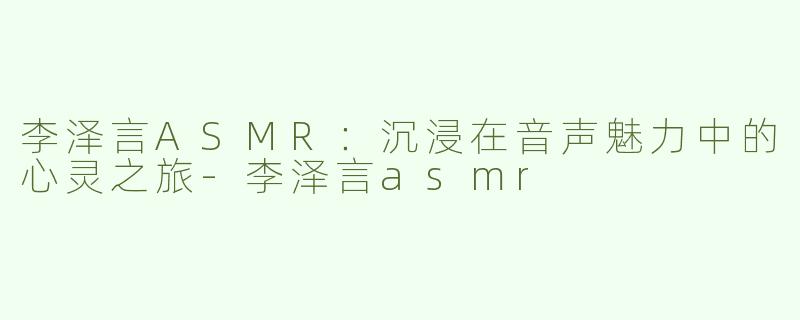 李泽言ASMR：沉浸在音声魅力中的心灵之旅-李泽言asmr