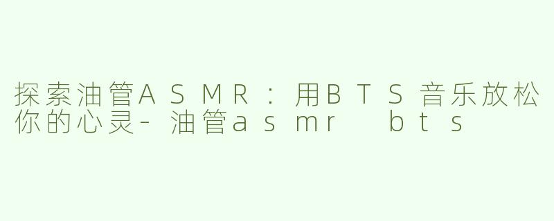 探索油管ASMR：用BTS音乐放松你的心灵-油管asmr bts
