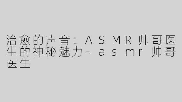 治愈的声音：ASMR帅哥医生的神秘魅力-asmr帅哥医生