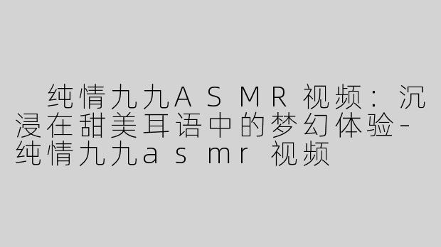  纯情九九ASMR视频：沉浸在甜美耳语中的梦幻体验-纯情九九asmr视频