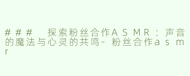 ### 探索粉丝合作ASMR：声音的魔法与心灵的共鸣-粉丝合作asmr