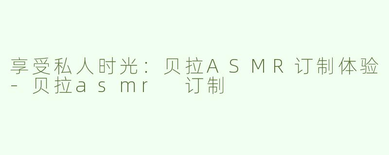 享受私人时光：贝拉ASMR订制体验-贝拉asmr 订制