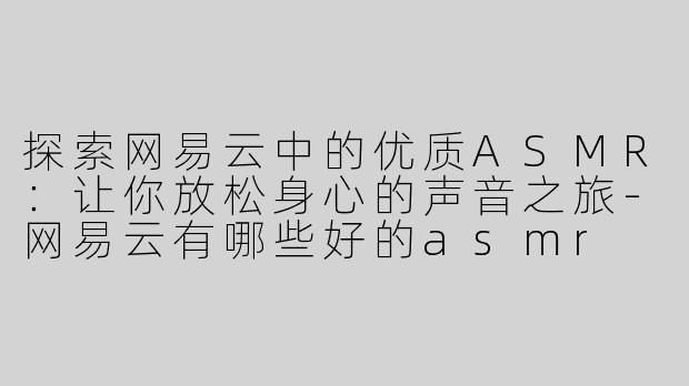 探索网易云中的优质ASMR：让你放松身心的声音之旅-网易云有哪些好的asmr
