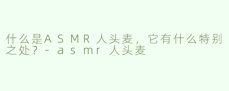 什么是ASMR人头麦，它有什么特别之处？