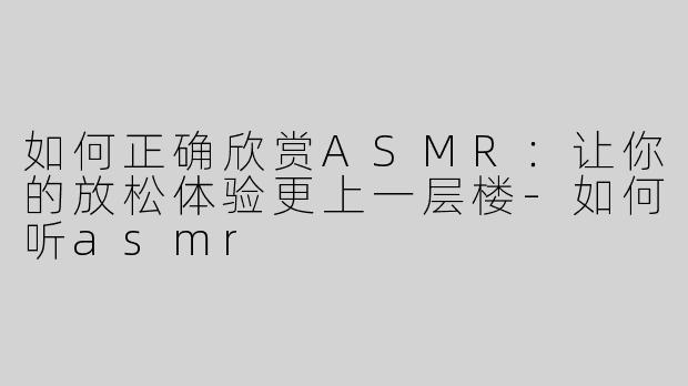 如何正确欣赏ASMR：让你的放松体验更上一层楼
