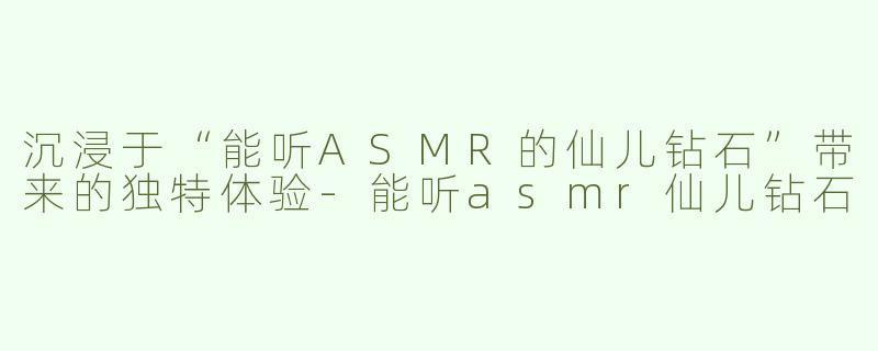 沉浸于“能听ASMR的仙儿钻石”带来的独特体验-能听asmr仙儿钻石