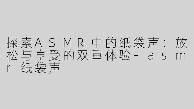 探索ASMR中的纸袋声：放松与享受的双重体验-asmr纸袋声