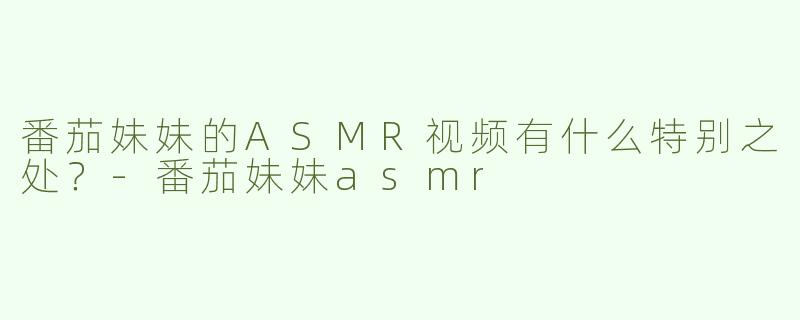 番茄妹妹的ASMR视频有什么特别之处？