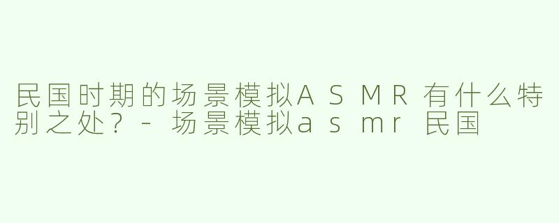 民国时期的场景模拟ASMR有什么特别之处？