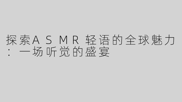 探索ASMR轻语的全球魅力：一场听觉的盛宴