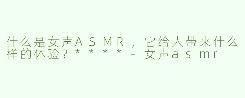 什么是女声ASMR，它给人带来什么样的体验？****-女声asmr