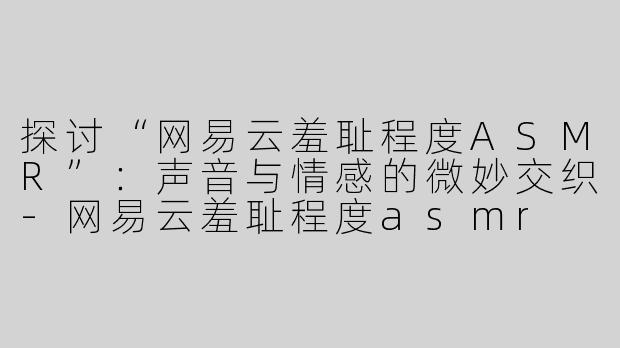 探讨“网易云羞耻程度ASMR”：声音与情感的微妙交织-网易云羞耻程度asmr
