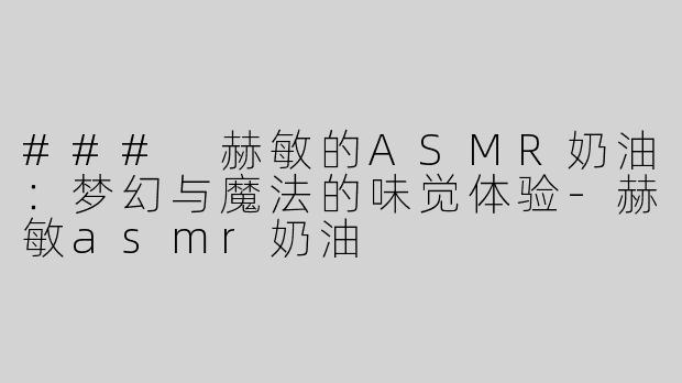 ### 赫敏的ASMR奶油：梦幻与魔法的味觉体验-赫敏asmr奶油