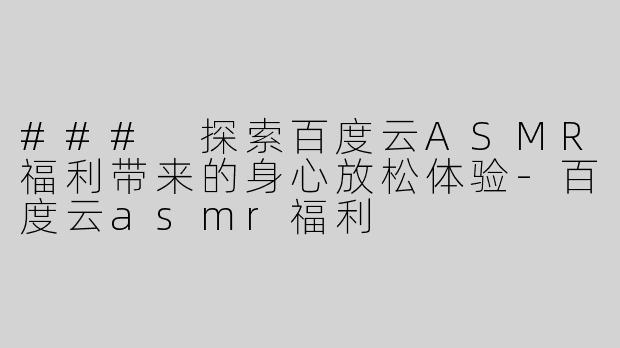 ### 探索百度云ASMR福利带来的身心放松体验-百度云asmr福利