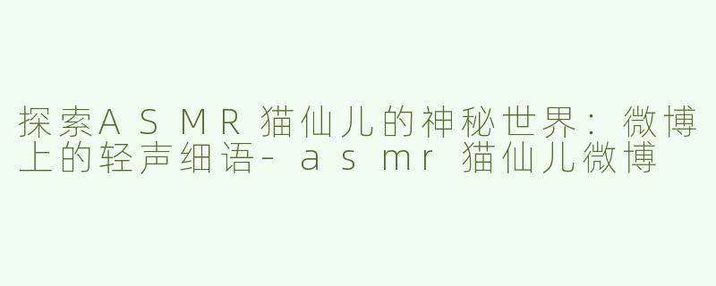 探索ASMR猫仙儿的神秘世界：微博上的轻声细语-asmr猫仙儿微博