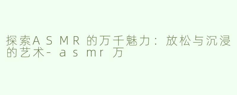 探索ASMR的万千魅力：放松与沉浸的艺术-asmr万