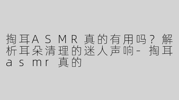 掏耳ASMR真的有用吗？解析耳朵清理的迷人声响