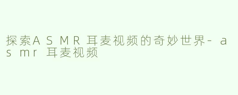 探索ASMR耳麦视频的奇妙世界-asmr耳麦视频