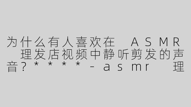为什么有人喜欢在 ASMR 理发店视频中静听剪发的声音？****-asmr 理发店