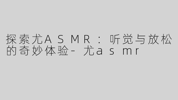 探索尤ASMR：听觉与放松的奇妙体验-尤asmr