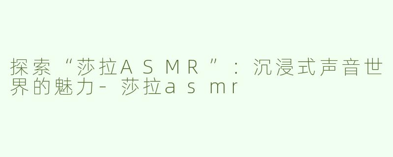 探索“莎拉ASMR”：沉浸式声音世界的魅力-莎拉asmr