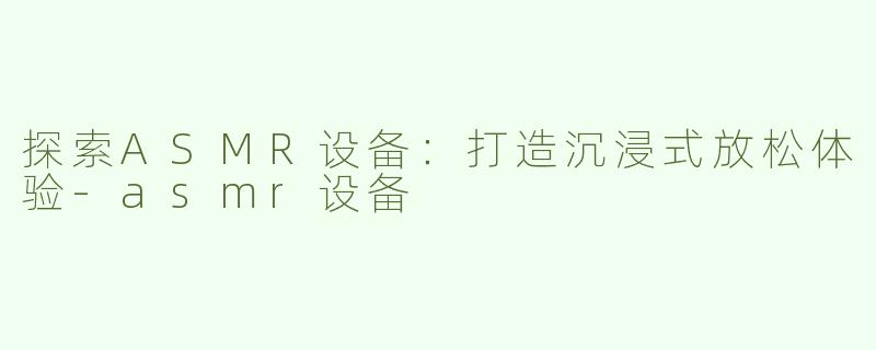 探索ASMR设备：打造沉浸式放松体验-asmr设备