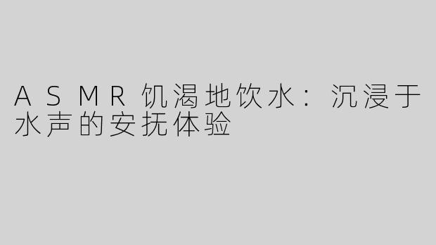 ASMR饥渴地饮水：沉浸于水声的安抚体验