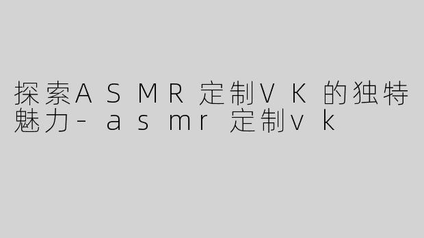 探索ASMR定制VK的独特魅力-asmr定制vk