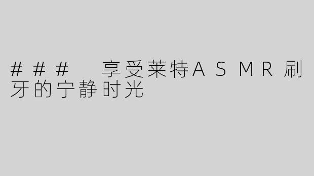 ### 享受莱特ASMR刷牙的宁静时光