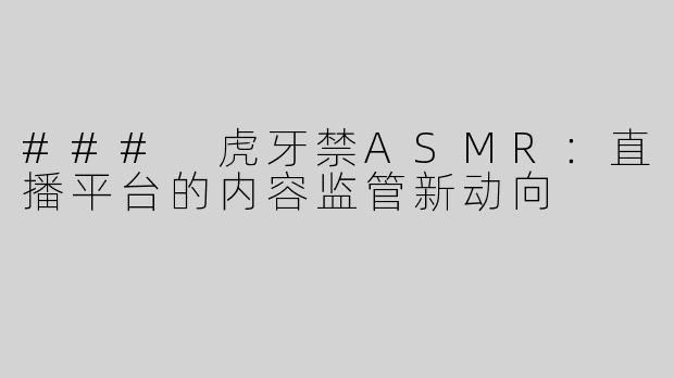 ### 虎牙禁ASMR：直播平台的内容监管新动向