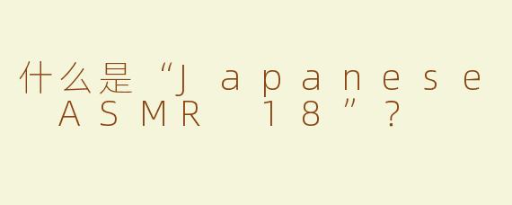 什么是“Japanese ASMR 18”？