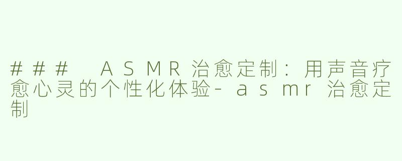 ### ASMR治愈定制：用声音疗愈心灵的个性化体验