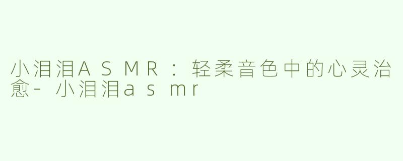 小泪泪ASMR：轻柔音色中的心灵治愈-小泪泪asmr
