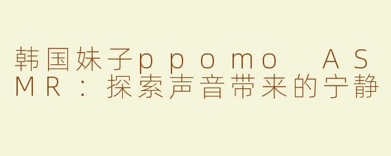 韩国妹子ppomo ASMR：探索声音带来的宁静