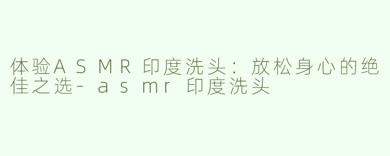 体验ASMR印度洗头：放松身心的绝佳之选-asmr印度洗头