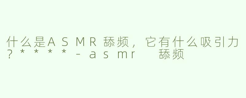 什么是ASMR舔频，它有什么吸引力？****
