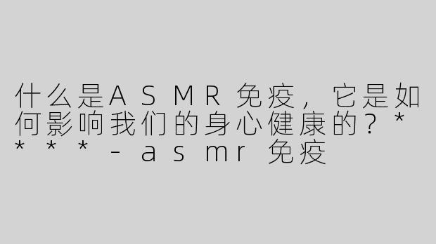 什么是ASMR免疫，它是如何影响我们的身心健康的？****