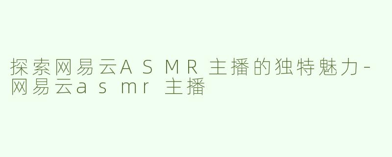 探索网易云ASMR主播的独特魅力-网易云asmr主播