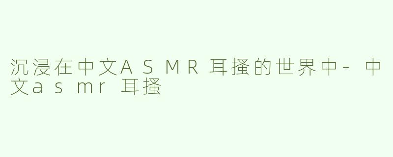 沉浸在中文ASMR耳搔的世界中-中文asmr耳搔