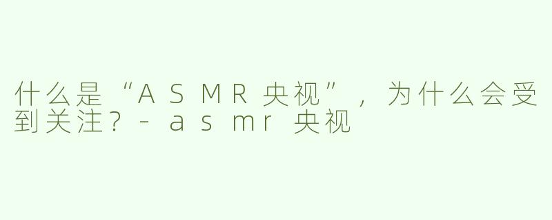 什么是“ASMR央视”，为什么会受到关注？