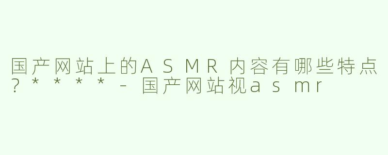 国产网站上的ASMR内容有哪些特点？****
