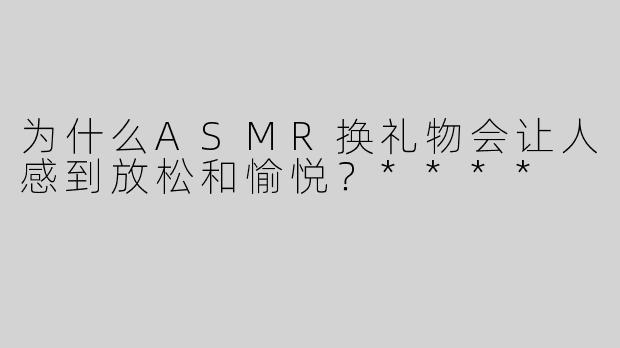 为什么ASMR换礼物会让人感到放松和愉悦？****